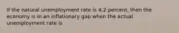 If the natural unemployment rate is 4.2 percent, then the economy is in an inflationary gap when the actual unemployment rate is