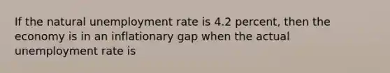 If the natural unemployment rate is 4.2 percent, then the economy is in an inflationary gap when the actual unemployment rate is