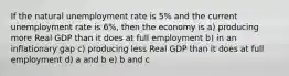 If the natural unemployment rate is 5% and the current unemployment rate is 6%, then the economy is a) producing more Real GDP than it does at full employment b) in an inflationary gap c) producing less Real GDP than it does at full employment d) a and b e) b and c