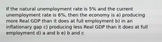 If the natural unemployment rate is 5% and the current unemployment rate is 6%, then the economy is a) producing more Real GDP than it does at full employment b) in an inflationary gap c) producing less Real GDP than it does at full employment d) a and b e) b and c