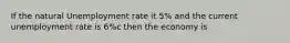 If the natural Unemployment rate it 5% and the current unemployment rate is 6%c then the economy is