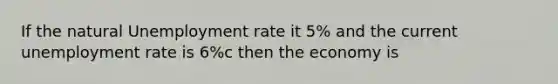 If the natural Unemployment rate it 5% and the current unemployment rate is 6%c then the economy is