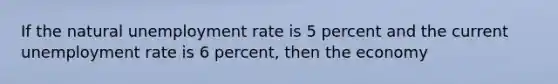 If the natural unemployment rate is 5 percent and the current unemployment rate is 6 percent, then the economy