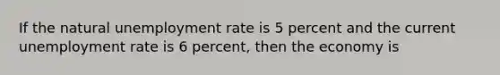 If the natural unemployment rate is 5 percent and the current unemployment rate is 6 percent, then the economy is