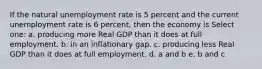 If the natural unemployment rate is 5 percent and the current unemployment rate is 6 percent, then the economy is Select one: a. producing more Real GDP than it does at full employment. b. in an inflationary gap. c. producing less Real GDP than it does at full employment. d. a and b e. b and c