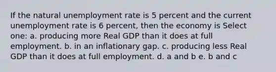 If the natural unemployment rate is 5 percent and the current unemployment rate is 6 percent, then the economy is Select one: a. producing more Real GDP than it does at full employment. b. in an inflationary gap. c. producing less Real GDP than it does at full employment. d. a and b e. b and c