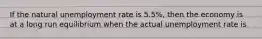 If the natural unemployment rate is 5.5%, then the economy is at a long run equilibrium when the actual unemployment rate is