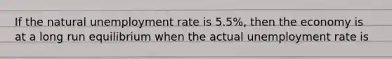 If the natural unemployment rate is 5.5%, then the economy is at a long run equilibrium when the actual unemployment rate is