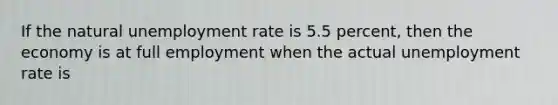 If the natural unemployment rate is 5.5 percent, then the economy is at full employment when the actual unemployment rate is