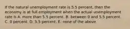 If the natural unemployment rate is 5.5 percent, then the economy is at full employment when the actual unemployment rate is A. more than 5.5 percent. B. between 0 and 5.5 percent. C. 0 percent. D. 5.5 percent. E. none of the above