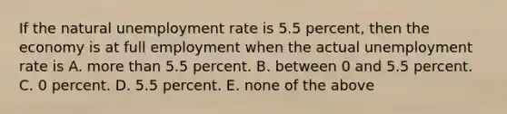 If the natural unemployment rate is 5.5 percent, then the economy is at full employment when the actual unemployment rate is A. more than 5.5 percent. B. between 0 and 5.5 percent. C. 0 percent. D. 5.5 percent. E. none of the above