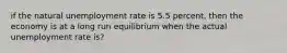 if the natural unemployment rate is 5.5 percent, then the economy is at a long run equilibrium when the actual unemployment rate is?