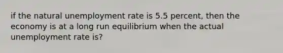 if the natural unemployment rate is 5.5 percent, then the economy is at a long run equilibrium when the actual unemployment rate is?