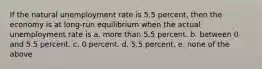 If the natural unemployment rate is 5.5 percent, then the economy is at long-run equilibrium when the actual unemployment rate is a. more than 5.5 percent. b. between 0 and 5.5 percent. c. 0 percent. d. 5.5 percent. e. none of the above