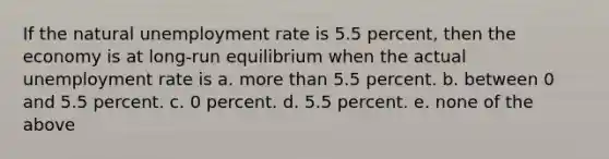 If the natural unemployment rate is 5.5 percent, then the economy is at long-run equilibrium when the actual unemployment rate is a. more than 5.5 percent. b. between 0 and 5.5 percent. c. 0 percent. d. 5.5 percent. e. none of the above