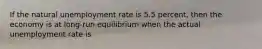 If the natural unemployment rate is 5.5 percent, then the economy is at long-run equilibrium when the actual unemployment rate is