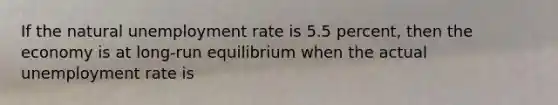 If the natural <a href='https://www.questionai.com/knowledge/kh7PJ5HsOk-unemployment-rate' class='anchor-knowledge'>unemployment rate</a> is 5.5 percent, then the economy is at long-run equilibrium when the actual unemployment rate is