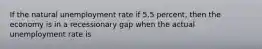 If the natural unemployment rate if 5.5 percent, then the economy is in a recessionary gap when the actual unemployment rate is