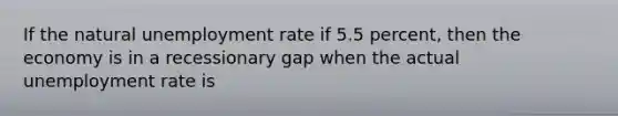 If the natural unemployment rate if 5.5 percent, then the economy is in a recessionary gap when the actual unemployment rate is