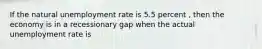 If the natural unemployment rate is 5.5 percent , then the economy is in a recessionary gap when the actual unemployment rate is