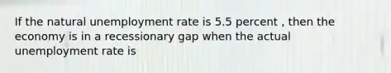 If the natural unemployment rate is 5.5 percent , then the economy is in a recessionary gap when the actual unemployment rate is