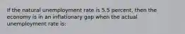 If the natural unemployment rate is 5.5 percent, then the economy is in an inflationary gap when the actual unemployment rate is: