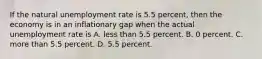 If the natural unemployment rate is 5.5 percent, then the economy is in an inflationary gap when the actual unemployment rate is A. less than 5.5 percent. B. 0 percent. C. more than 5.5 percent. D. 5.5 percent.