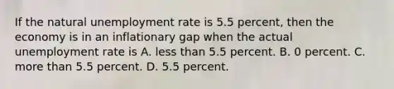 If the natural unemployment rate is 5.5 percent, then the economy is in an inflationary gap when the actual unemployment rate is A. less than 5.5 percent. B. 0 percent. C. more than 5.5 percent. D. 5.5 percent.