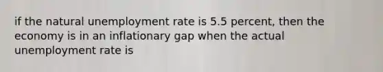 if the natural unemployment rate is 5.5 percent, then the economy is in an inflationary gap when the actual unemployment rate is