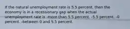 If the natural unemployment rate is 5.5 percent, then the economy is in a recessionary gap when the actual unemployment rate is -more than 5.5 percent. -5.5 percent. -0 percent. -between 0 and 5.5 percent.