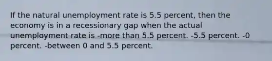 If the natural unemployment rate is 5.5 percent, then the economy is in a recessionary gap when the actual unemployment rate is -more than 5.5 percent. -5.5 percent. -0 percent. -between 0 and 5.5 percent.