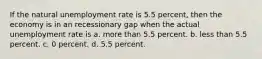 If the natural unemployment rate is 5.5 percent, then the economy is in an recessionary gap when the actual unemployment rate is a. more than 5.5 percent. b. less than 5.5 percent. c. 0 percent. d. 5.5 percent.