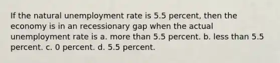 If the natural <a href='https://www.questionai.com/knowledge/kh7PJ5HsOk-unemployment-rate' class='anchor-knowledge'>unemployment rate</a> is 5.5 percent, then the economy is in an recessionary gap when the actual unemployment rate is a. <a href='https://www.questionai.com/knowledge/keWHlEPx42-more-than' class='anchor-knowledge'>more than</a> 5.5 percent. b. <a href='https://www.questionai.com/knowledge/k7BtlYpAMX-less-than' class='anchor-knowledge'>less than</a> 5.5 percent. c. 0 percent. d. 5.5 percent.