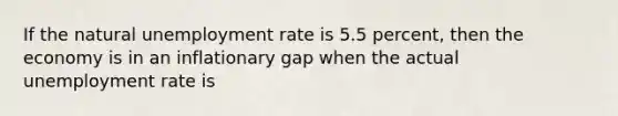 If the natural unemployment rate is 5.5 percent, then the economy is in an inflationary gap when the actual unemployment rate is