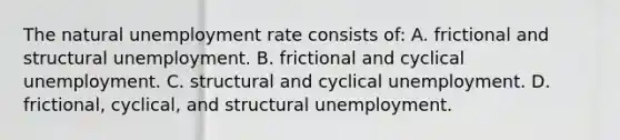 The natural unemployment rate consists of: A. frictional and structural unemployment. B. frictional and cyclical unemployment. C. structural and cyclical unemployment. D. frictional, cyclical, and structural unemployment.