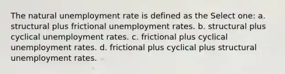 The natural <a href='https://www.questionai.com/knowledge/kh7PJ5HsOk-unemployment-rate' class='anchor-knowledge'>unemployment rate</a> is defined as the Select one: a. structural plus frictional unemployment rates. b. structural plus cyclical unemployment rates. c. frictional plus cyclical unemployment rates. d. frictional plus cyclical plus structural unemployment rates.