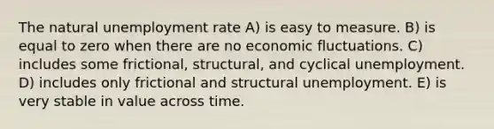 The natural <a href='https://www.questionai.com/knowledge/kh7PJ5HsOk-unemployment-rate' class='anchor-knowledge'>unemployment rate</a> A) is easy to measure. B) is equal to zero when there are no economic fluctuations. C) includes some frictional, structural, and cyclical unemployment. D) includes only frictional and structural unemployment. E) is very stable in value across time.