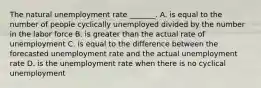 The natural unemployment rate​ _______. A. is equal to the number of people cyclically unemployed divided by the number in the labor force B. is greater than the actual rate of unemployment C. is equal to the difference between the forecasted unemployment rate and the actual unemployment rate D. is the unemployment rate when there is no cyclical unemployment