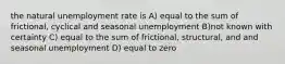 the natural unemployment rate is A) equal to the sum of frictional, cyclical and seasonal unemployment B)not known with certainty C) equal to the sum of frictional, structural, and and seasonal unemployment D) equal to zero