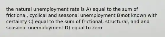 the natural unemployment rate is A) equal to the sum of frictional, cyclical and seasonal unemployment B)not known with certainty C) equal to the sum of frictional, structural, and and seasonal unemployment D) equal to zero