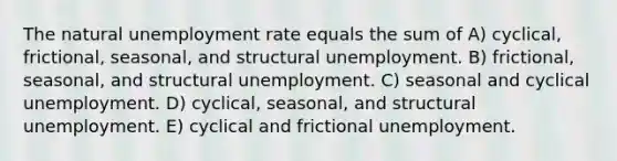 The natural unemployment rate equals the sum of A) cyclical, frictional, seasonal, and structural unemployment. B) frictional, seasonal, and structural unemployment. C) seasonal and cyclical unemployment. D) cyclical, seasonal, and structural unemployment. E) cyclical and frictional unemployment.