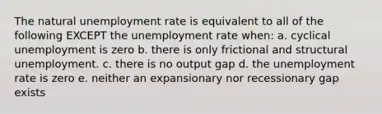 The natural unemployment rate is equivalent to all of the following EXCEPT the unemployment rate when: a. cyclical unemployment is zero b. there is only frictional and structural unemployment. c. there is no output gap d. the unemployment rate is zero e. neither an expansionary nor recessionary gap exists