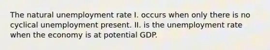 The natural unemployment rate I. occurs when only there is no cyclical unemployment present. II. is the unemployment rate when the economy is at potential GDP.