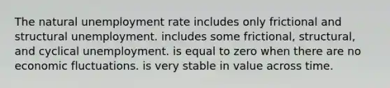 The natural unemployment rate includes only frictional and structural unemployment. includes some frictional, structural, and cyclical unemployment. is equal to zero when there are no economic fluctuations. is very stable in value across time.