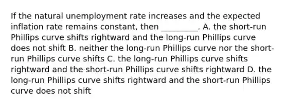 If the natural unemployment rate increases and the expected inflation rate remains constant, then _________. A. the​ short-run Phillips curve shifts rightward and the​ long-run Phillips curve does not shift B. neither the​ long-run Phillips curve nor the​ short-run Phillips curve shifts C. the​ long-run Phillips curve shifts rightward and the​ short-run Phillips curve shifts rightward D. the​ long-run Phillips curve shifts rightward and the​ short-run Phillips curve does not shift