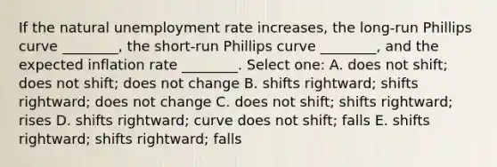 If the natural <a href='https://www.questionai.com/knowledge/kh7PJ5HsOk-unemployment-rate' class='anchor-knowledge'>unemployment rate</a> increases, the long-run Phillips curve ________, the short-run Phillips curve ________, and the expected inflation rate ________. Select one: A. does not shift; does not shift; does not change B. shifts rightward; shifts rightward; does not change C. does not shift; shifts rightward; rises D. shifts rightward; curve does not shift; falls E. shifts rightward; shifts rightward; falls