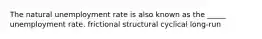 The natural unemployment rate is also known as the _____ unemployment rate. frictional structural cyclical long-run