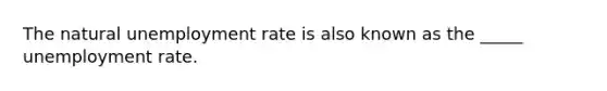 The natural unemployment rate is also known as the _____ unemployment rate.