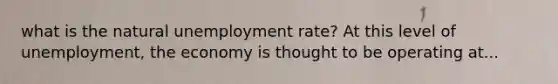 what is the natural unemployment rate? At this level of unemployment, the economy is thought to be operating at...