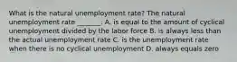 What is the natural unemployment​ rate? The natural unemployment rate​ _______. A. is equal to the amount of cyclical unemployment divided by the labor force B. is always less than the actual unemployment rate C. is the unemployment rate when there is no cyclical unemployment D. always equals zero